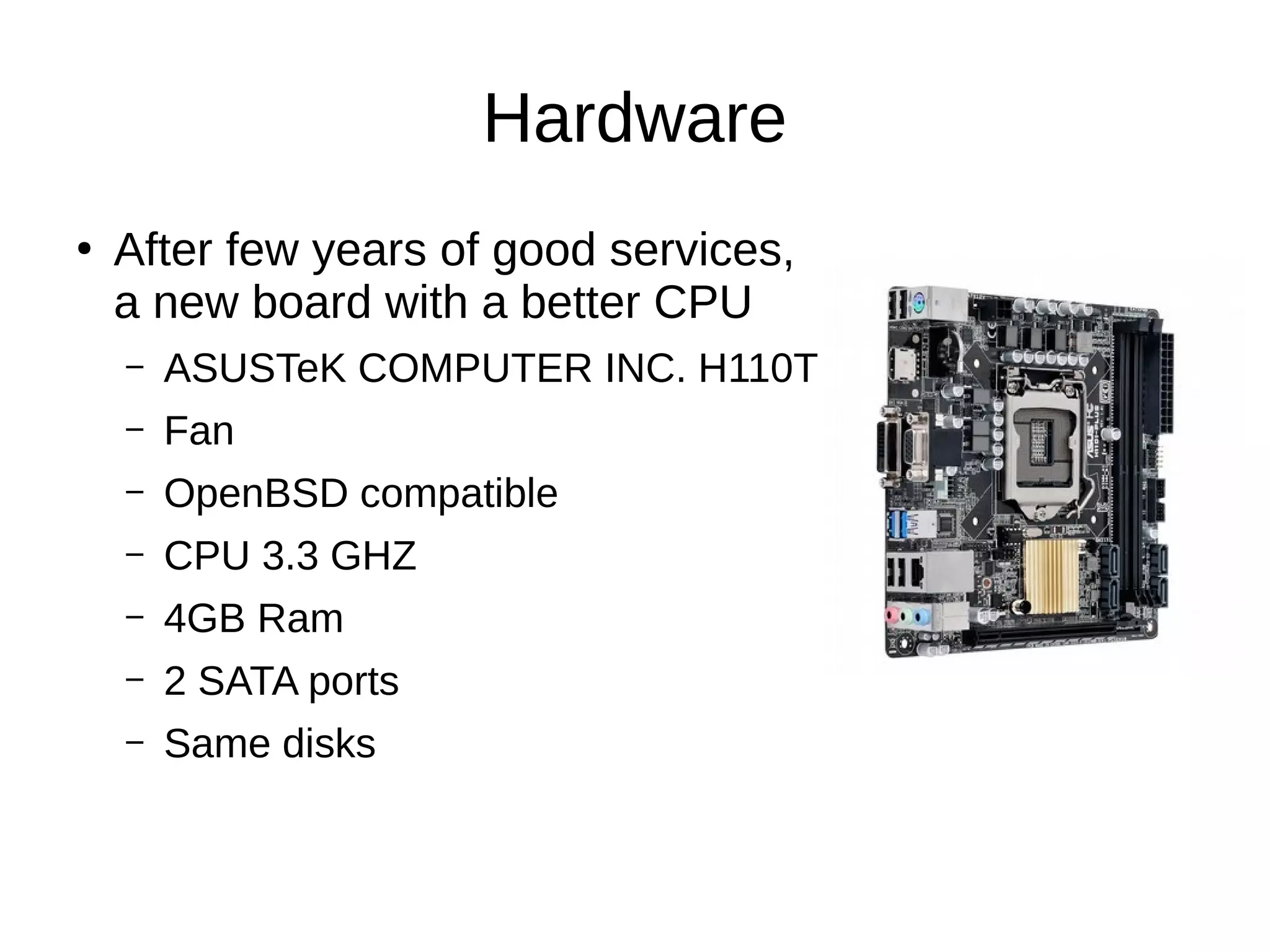 Hardware
●
After few years of good services,
a new board with a better CPU
– ASUSTeK COMPUTER INC. H110T
– Fan
– OpenBSD compatible
– CPU 3.3 GHZ
– 4GB Ram
– 2 SATA ports
– Same disks
 