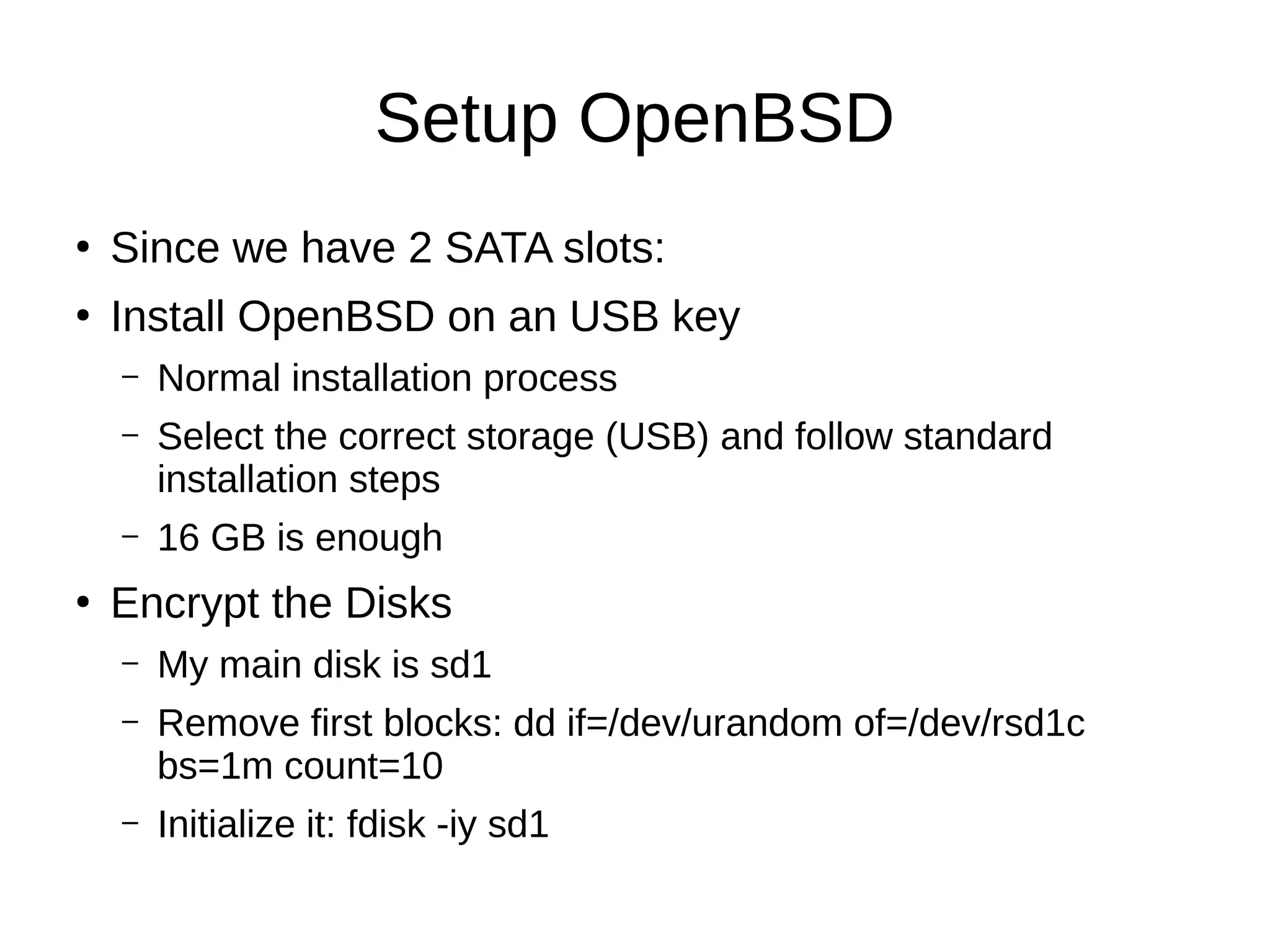 Setup OpenBSD
●
Since we have 2 SATA slots:
●
Install OpenBSD on an USB key
– Normal installation process
– Select the correct storage (USB) and follow standard
installation steps
– 16 GB is enough
●
Encrypt the Disks
– My main disk is sd1
– Remove first blocks: dd if=/dev/urandom of=/dev/rsd1c
bs=1m count=10
– Initialize it: fdisk -iy sd1
 
