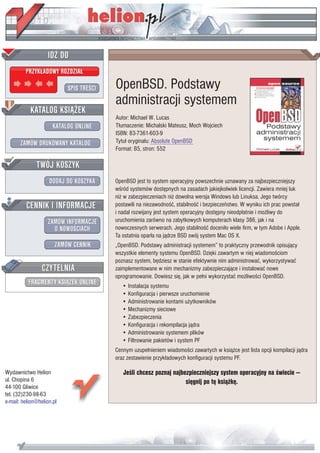 IDZ DO
         PRZYK£ADOWY ROZDZIA£

                           SPIS TRE CI   OpenBSD. Podstawy
                                         administracji systemem
           KATALOG KSI¥¯EK
                                         Autor: Michael W. Lucas
                      KATALOG ONLINE     T³umaczenie: Michalski Mateusz, Moch Wojciech
                                         ISBN: 83-7361-603-9
       ZAMÓW DRUKOWANY KATALOG           Tytu³ orygina³u: Absolute OpenBSD
                                         Format: B5, stron: 552

              TWÓJ KOSZYK
                    DODAJ DO KOSZYKA     OpenBSD jest to system operacyjny powszechnie uznawany za najbezpieczniejszy
                                         w ród systemów dostêpnych na zasadach jakiejkolwiek licencji. Zawiera mniej luk
                                         ni¿ w zabezpieczeniach ni¿ dowolna wersja Windows lub Linuksa. Jego twórcy
         CENNIK I INFORMACJE             postawili na niezawodno æ, stabilno æ i bezpieczeñstwo. W wyniku ich prac powsta³
                                         i nadal rozwijany jest system operacyjny dostêpny nieodp³atnie i mo¿liwy do
                   ZAMÓW INFORMACJE      uruchomienia zarówno na zabytkowych komputerach klasy 386, jak i na
                     O NOWO CIACH        nowoczesnych serwerach. Jego stabilno æ doceni³o wiele firm, w tym Adobe i Apple.
                                         Ta ostatnia opar³a na j¹drze BSD swój system Mac OS X.
                       ZAMÓW CENNIK      „OpenBSD. Podstawy administracji systemem” to praktyczny przewodnik opisuj¹cy
                                         wszystkie elementy systemu OpenBSD. Dziêki zawartym w niej wiadomo ciom
                                         poznasz system, bêdziesz w stanie efektywnie nim administrowaæ, wykorzystywaæ
                 CZYTELNIA               zaimplementowane w nim mechanizmy zabezpieczaj¹ce i instalowaæ nowe
                                         oprogramowanie. Dowiesz siê, jak w pe³ni wykorzystaæ mo¿liwo ci OpenBSD.
          FRAGMENTY KSI¥¯EK ONLINE          • Instalacja systemu
                                            • Konfiguracja i pierwsze uruchomienie
                                            • Administrowanie kontami u¿ytkowników
                                            • Mechanizmy sieciowe
                                            • Zabezpieczenia
                                            • Konfiguracja i rekompilacja j¹dra
                                            • Administrowanie systemem plików
                                            • Filtrowanie pakietów i system PF
                                         Cennym uzupe³nieniem wiadomo ci zawartych w ksi¹¿ce jest lista opcji kompilacji j¹dra
                                         oraz zestawienie przyk³adowych konfiguracji systemu PF.

Wydawnictwo Helion                          Je li chcesz poznaj najbezpieczniejszy system operacyjny na wiecie —
ul. Chopina 6                                                        siêgnij po tê ksi¹¿kê.
44-100 Gliwice
tel. (32)230-98-63
e-mail: helion@helion.pl
 