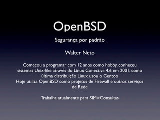 OpenBSD
Segurança por padrão
Walter Neto
Começou a programar com 12 anos como hobby, conheceu
sistemas Unix-like através do Linux Conectiva 4.6 em 2001, como
última distribuição Linux usou o Gentoo
Hoje utiliza OpenBSD como projetos de Firewall e outros serviços
de Rede
Trabalha atualmente para SIM≫Consultas
 