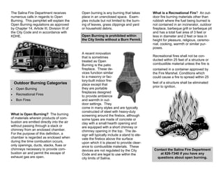 The Salina Fire Department receives
numerous calls in regards to Open
Burning. This pamphlet will explain the
Open Burning regulations as approved
by Chapter 14, Article III, Division III of
the City Code and in accordance with
KDHE.
What is a Recreational Fire? An out-
door fire burning materials other than
rubbish where the fuel being burned is
not contained in an incinerator, outdoor
fireplace, barbeque grill or barbeque pit
and has a total fuel area of 3 feet or
less in diameter and 2 feet or less in
height for pleasure, religious, ceremo-
nial, cooking, warmth or similar pur-
poses.
Outdoor Burning Categories
• Open Burning
• Recreational Fires
• Bon Fires
What is Open Burning? The burning
of materials wherein products of com-
bustion are emitted directly into the air
without passing through a stack or
chimney from an enclosed chamber.
For the purpose of this definition, a
chamber is regarded as enclosed when
during the time combustion occurs,
only openings, ducts, stacks, flues or
chimneys necessary to provide com-
bustion air and permit the escape of
exhaust gas are open.
Open burning is any burning that takes
place in an unenclosed space. Exam-
ples include but not limited to the burn-
ing of leaves, grass clippings and yard
or household debris.
Contact the Salina Fire Department
at 826-7340 if you have any
questions about open burning.
Open Burning is prohibited within
the City limits without a Burn Permit.
A recent innovation
that is sometimes
treated as Open
Burning is the patio
fireplace. These de-
vices function similar
to a masonry or fac-
tory-built indoor fire-
place except that
they are portable
fireplaces designed
to provide ambience
and warmth in out-
door settings. They
come in many styles and are typically
constructed of steel with heavy-duty
screening around the firebox, although
some types are made of concrete or
clay with a small hearth opening and
are equipped with a short chimney or
chimney opening in the top. The de-
sign will typically include a stand to ele-
vate the firebox above the surface
upon which it is placed to provide clear-
ance to combustible materials. These
devices are not regulated by the City
Code and are legal to use within the
city limits of Salina.
Recreational fires shall not be con-
ducted within 25 feet of a structure or
combustible material unless the fire is
contained in a container approved by
the Fire Marshal. Conditions which
could cause a fire to spread within 25
feet of a structure shall be eliminated
prior to ignition.
 
