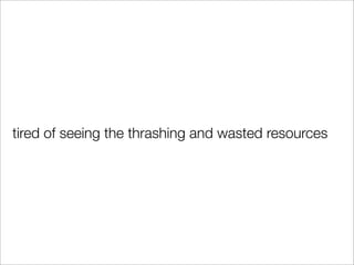 tired of seeing the thrashing and wasted resources
 