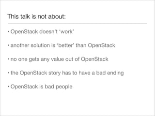 This talk is not about:
• OpenStack doesn’t ‘work’
• another solution is ‘better’ than OpenStack
• no one gets any value out of OpenStack
• the OpenStack story has to have a bad ending
• OpenStack is bad people
 