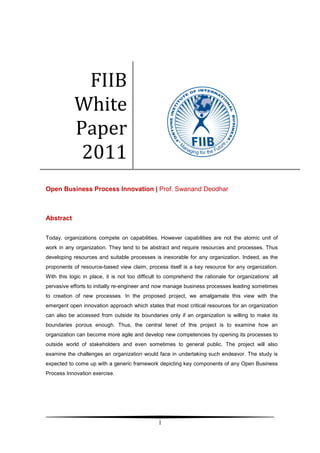 FIIB
            White
            Paper
             2011
Open Business Process Innovation | Prof. Swanand Deodhar



Abstract


Today, organizations compete on capabilities. However capabilities are not the atomic unit of
work in any organization. They tend to be abstract and require resources and processes. Thus
developing resources and suitable processes is inexorable for any organization. Indeed, as the
proponents of resource-based view claim, process itself is a key resource for any organization.
With this logic in place, it is not too difficult to comprehend the rationale for organizations’ all
pervasive efforts to initially re-engineer and now manage business processes leading sometimes
to creation of new processes. In the proposed project, we amalgamate this view with the
emergent open innovation approach which states that most critical resources for an organization
can also be accessed from outside its boundaries only if an organization is willing to make its
boundaries porous enough. Thus, the central tenet of this project is to examine how an
organization can become more agile and develop new competencies by opening its processes to
outside world of stakeholders and even sometimes to general public. The project will also
examine the challenges an organization would face in undertaking such endeavor. The study is
expected to come up with a generic framework depicting key components of any Open Business
Process Innovation exercise.




                                                1
 