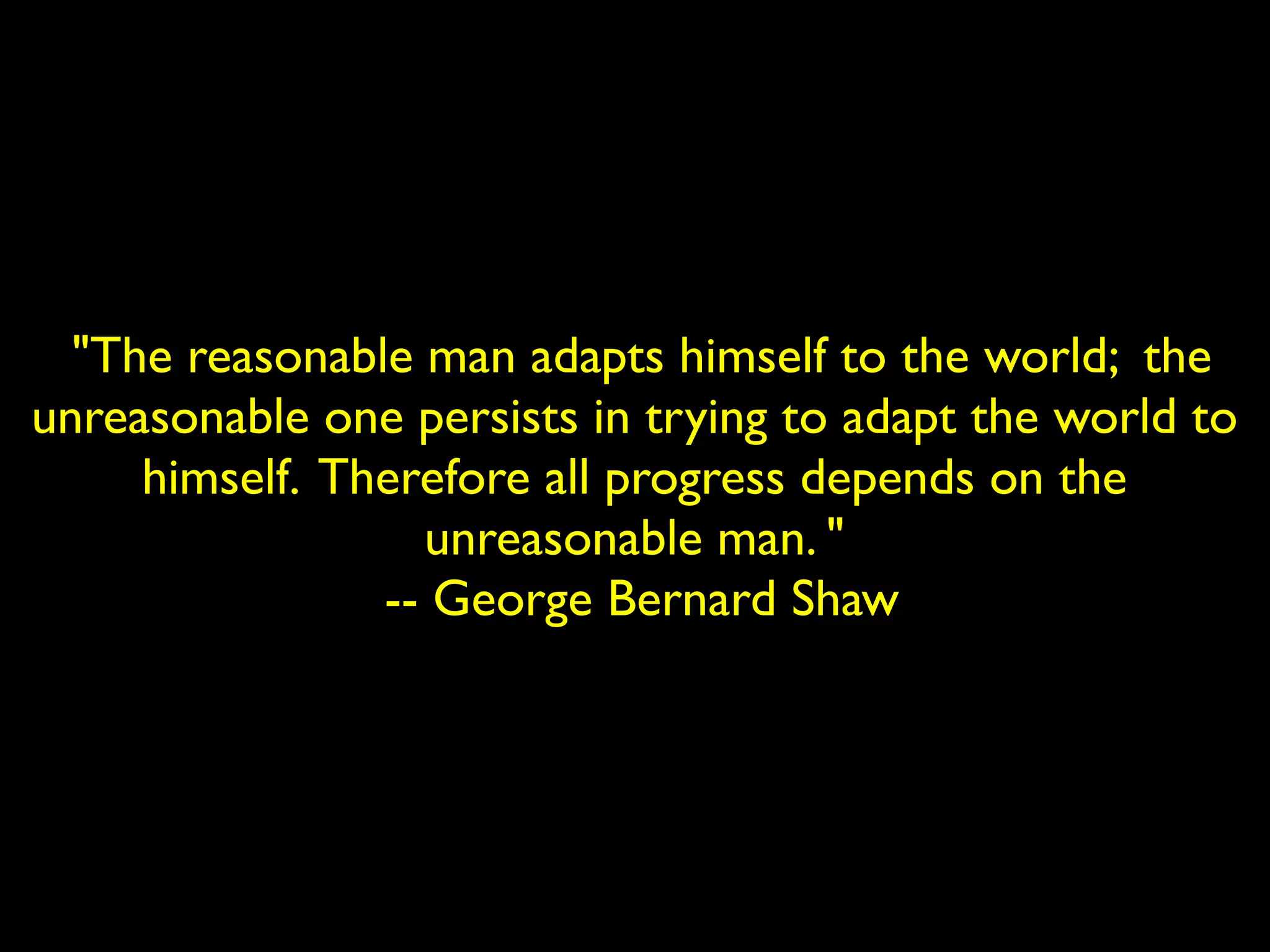 "The reasonable man adapts himself to the world; the 
unreasonable one persists in trying to adapt the world to 
himself. Therefore all progress depends on the 
unreasonable man. " 
-- George Bernard Shaw 
 