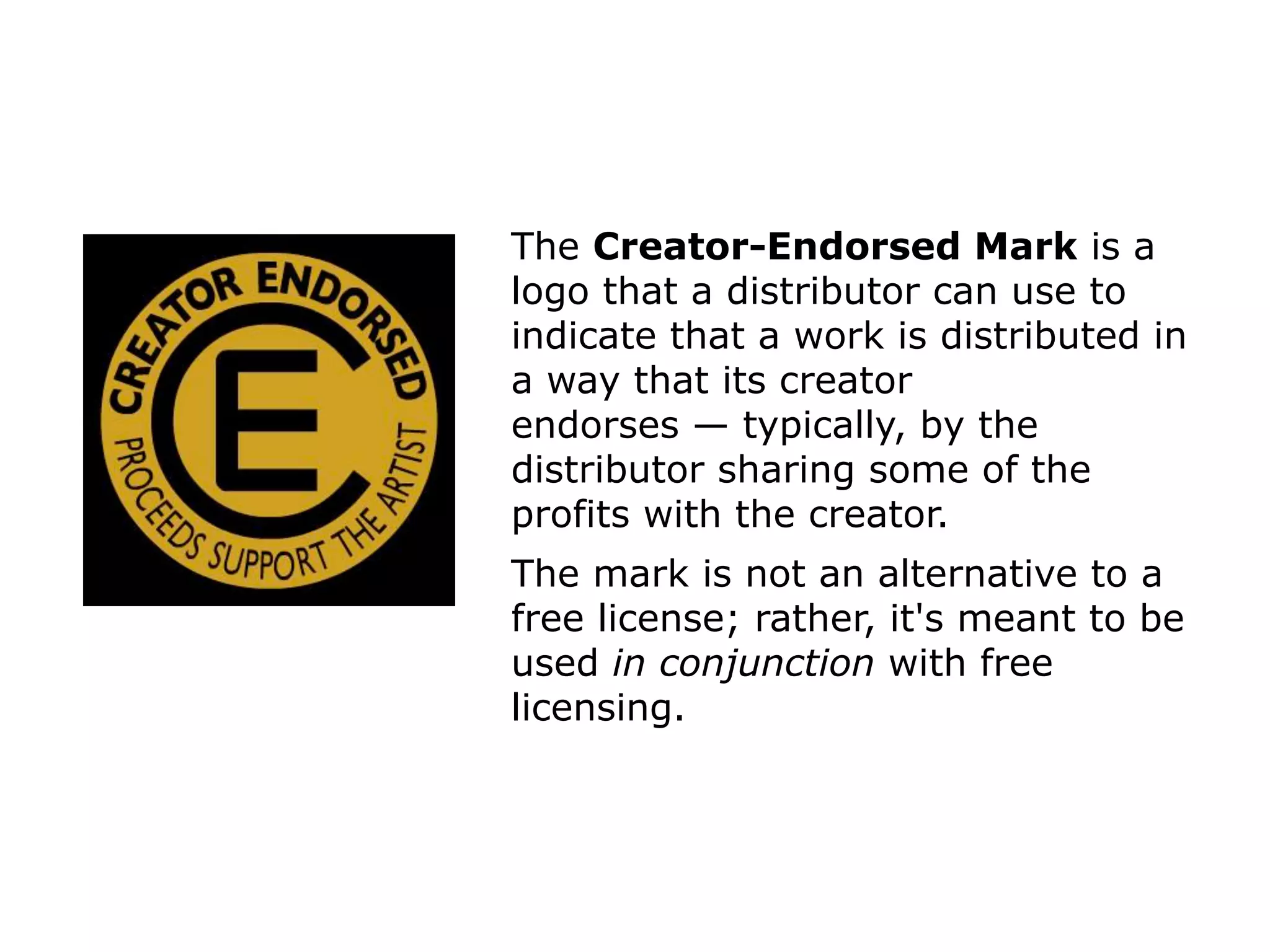 The Creator-Endorsed Mark is a 
logo that a distributor can use to 
indicate that a work is distributed in 
a way that its creator 
endorses — typically, by the 
distributor sharing some of the 
profits with the creator. 
The mark is not an alternative to a 
free license; rather, it's meant to be 
used in conjunction with free 
licensing. 
 