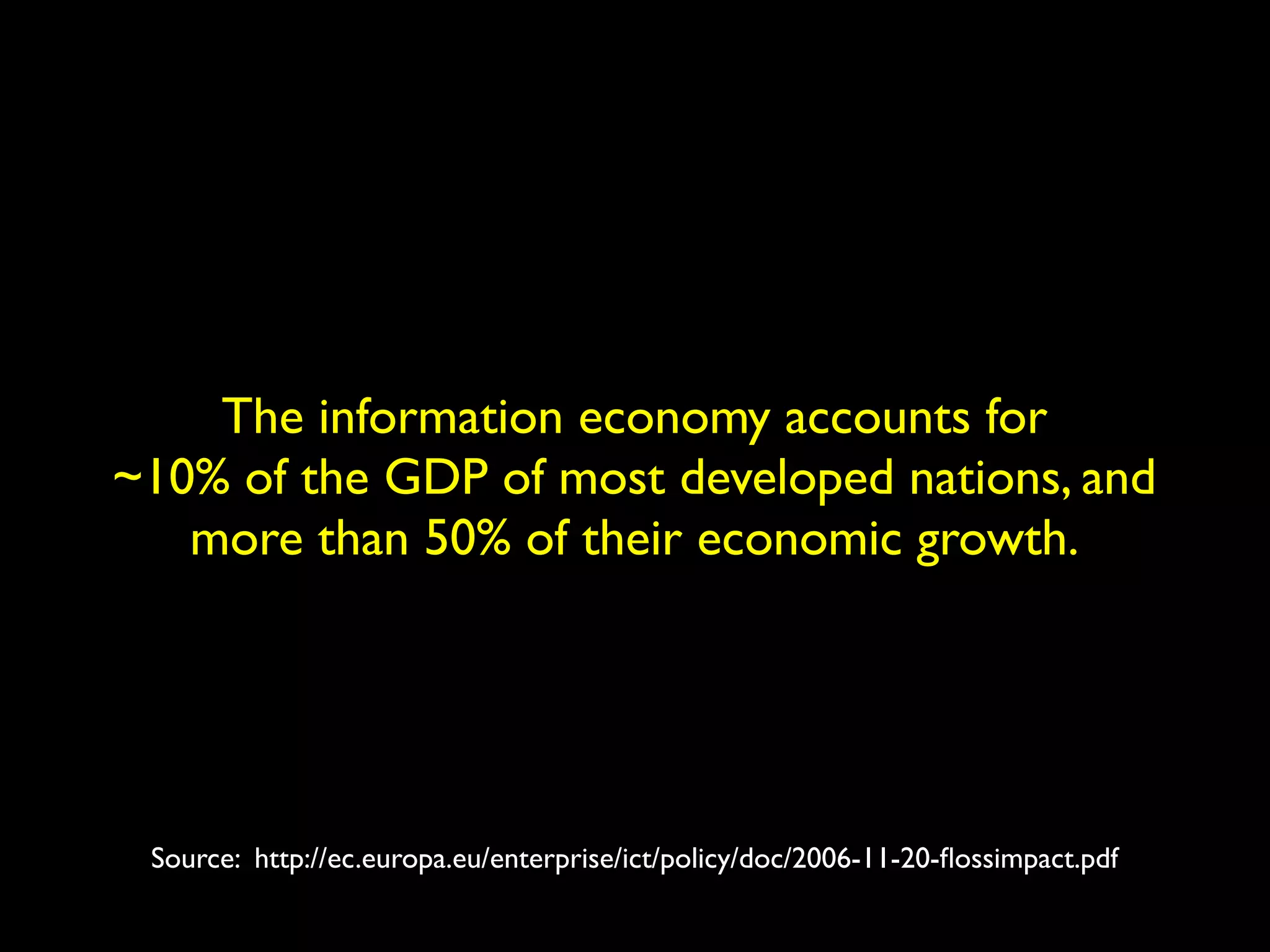 The information economy accounts for 
~10% of the GDP of most developed nations, and 
more than 50% of their economic growth. 
Source: http://ec.europa.eu/enterprise/ict/policy/doc/2006-11-20-flossimpact.pdf 
 