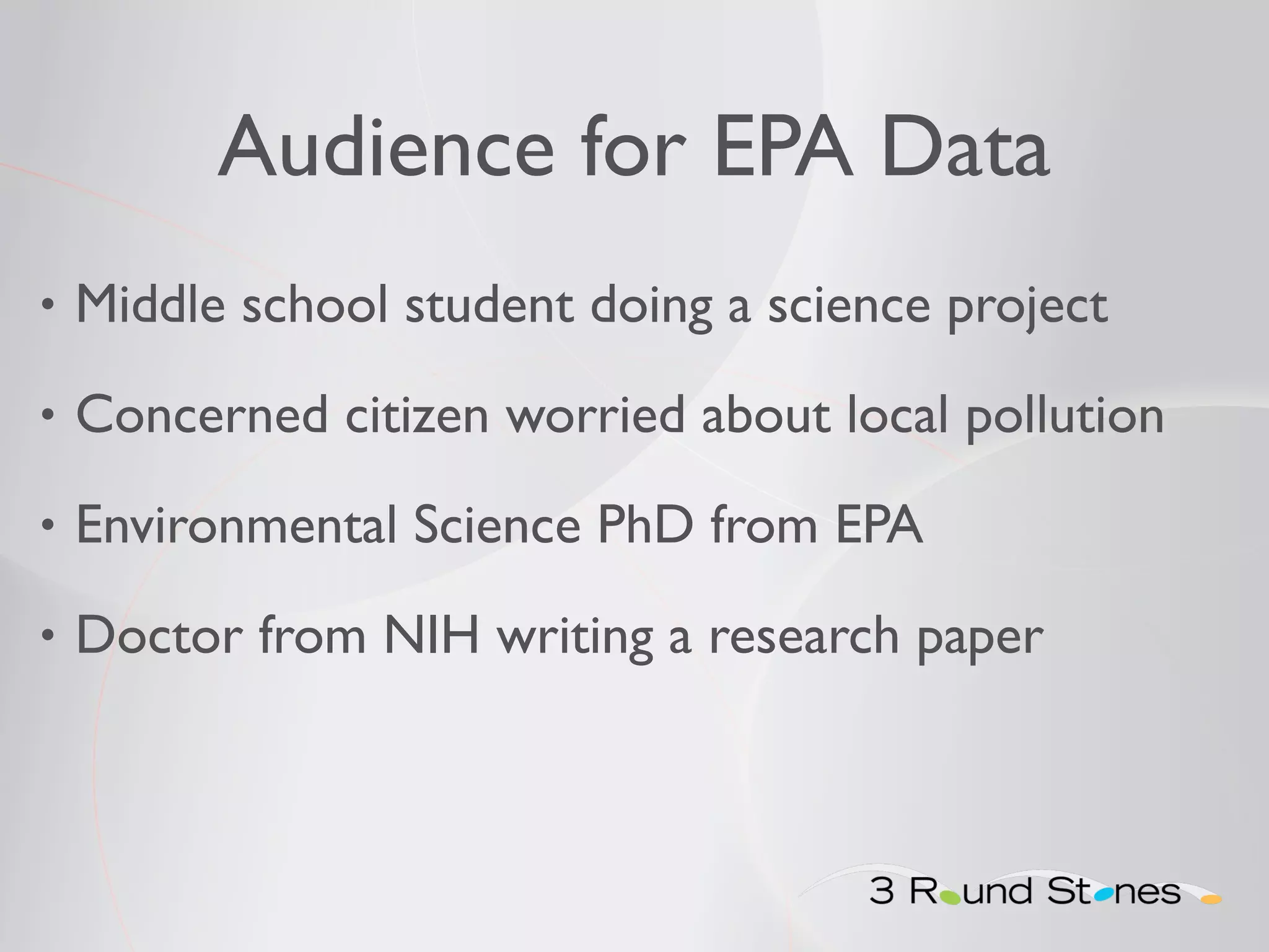 Audience for EPA Data 
• Middle school student doing a science project 
• Concerned citizen worried about local pollution 
• Environmental Science PhD from EPA 
• Doctor from NIH writing a research paper 
 