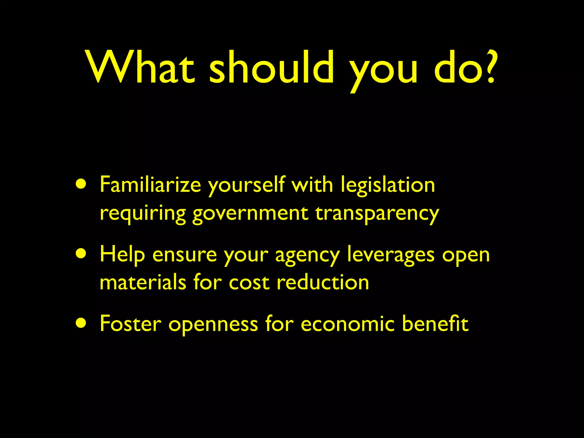 What should you do? 
• Familiarize yourself with legislation 
requiring government transparency 
• Help ensure your agency leverages open 
materials for cost reduction 
• Foster openness for economic benefit 
 