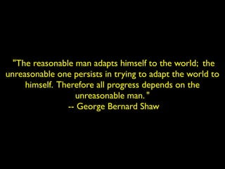 "The reasonable man adapts himself to the world; the 
unreasonable one persists in trying to adapt the world to 
himself. Therefore all progress depends on the 
unreasonable man. " 
-- George Bernard Shaw 
 