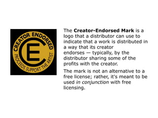 The Creator-Endorsed Mark is a 
logo that a distributor can use to 
indicate that a work is distributed in 
a way that its creator 
endorses — typically, by the 
distributor sharing some of the 
profits with the creator. 
The mark is not an alternative to a 
free license; rather, it's meant to be 
used in conjunction with free 
licensing. 
 