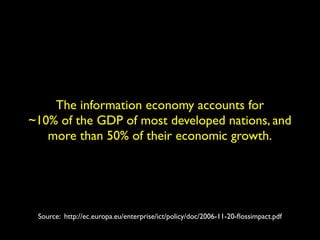 The information economy accounts for 
~10% of the GDP of most developed nations, and 
more than 50% of their economic growth. 
Source: http://ec.europa.eu/enterprise/ict/policy/doc/2006-11-20-flossimpact.pdf 
 