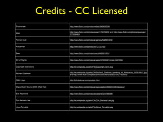 Credits - CC Licensed 
Triumvirate http://www.flickr.com/photos/reidab/393803339/ 
Web 
http://www.flickr.com/photos/poper/179970823/ and http://www.flickr.com/photos/iguanajo/ 
277209483/ 
Roman bust http://www.flickr.com/photos/angerboy/532691310/ 
Policeman http://www.flickr.com/photos/kk/12722162/ 
Beer http://www.flickr.com/photos/marui/460581081/ 
Bill of Rights http://www.flickr.com/photos/anselor/67025021/in/set-1457202/ 
Copyright extensions http://en.wikipedia.org/wiki/File:Copyright_term.svg 
Richard Stallman 
http://en.wikiquote.org/wiki/File:Richard_Stallman_speaking_at_Wikimania_2005-08-07.jpg 
and http://www.flickr.com/photos/nicolasrolland/3063010427/sizes/s/ 
GNU Logo http://johnbokma.com/gnulogo.html 
Mapa Open Source 2009 (Red Hat) http://www.flickr.com/photos/arrayexception/3500434664/sizes/o/ 
Eric Raymond http://www.flickr.com/photos/docsearls/224766598/ 
Tim Berners-Lee http://en.wikipedia.org/wiki/File:Tim_Berners-Lee.jpg 
Linus Torvalds http://en.wikipedia.org/wiki/File:Linus_Torvalds.jpeg 
 