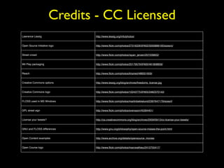 Credits - CC Licensed 
Lawrence Lessig http://www.lessig.org/info/photos/ 
Open Source Initiative logo http://www.flickr.com/photos/27316226@N02/3000888100/sizes/o/ 
Street crowd http://www.flickr.com/photos/rayan_jeroen/207239822/ 
Wii Play packaging http://www.flickr.com/photos/20179579@N00/461808859/ 
Reach http://www.flickr.com/photos/kharied/486001659/ 
Creative Commons options http://www.lessig.org/blog/archives/freedoms_license.jpg 
Creative Commons logo http://www.flickr.com/photos/10243775@N05/3482370143/ 
FLOSS used in MS Windows http://www.flickr.com/photos/martinbekkelund/2397647179/sizes/l/ 
GPL street sign http://www.flickr.com/photos/svensson/45394401/ 
License your tweets? http://za.creativecommons.org/blog/archives/2009/09/13/cc-license-your-tweets/ 
GNU and FLOSS differences http://www.gnu.org/philosophy/open-source-misses-the-point.html 
Open Content examples http://www.archive.org/details/opensource_movies 
Open Course logo http://www.flickr.com/photos/marcwathieu/2412755417/ 
 