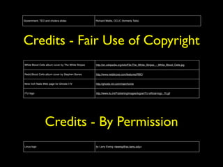 Government, TED and cholera slides Richard Wallis, OCLC (formerly Talis) 
Credits - Fair Use of Copyright 
White Blood Cells album cover by The White Stripes http://en.wikipedia.org/wiki/File:The_White_Stripes_-_White_Blood_Cells.jpg 
Redd Blood Cells album cover by Stephen Banes http://www.reddkross.com/features/RBC/ 
Nine Inch Nails Web page for Ghosts I-IV http://ghosts.nin.com/main/home 
ITU logo http://www.itu.int/PublishingImages/logos/ITU-official-logo_75.gif 
Credits - By Permission 
Linux logo by Larry Ewing <lewing@isc.tamu.edu> 

