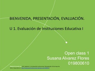 Open class 1
Susana Alvarez Flores
019800610
Material tomado de :S/A, Capitulo 1: la Evaluación Institucional. Recuperado 14 de mayo de
2016. Disponible en: http://evaluacioninstitucional.idoneos.com/345613/
BIENVENIDA, PRESENTACIÓN, EVALUACIÓN.
U 1. Evaluación de Instituciones Educativa I
 