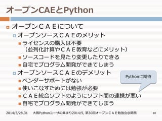 オープンCAEとPython
2014/5/28,31 大阪Pythonユーザの集まり2014/5, 第30回オープンＣＡＥ勉強会@関西 10
 オープンＣＡＥについて
 オープンソースＣＡＥのメリット
 ライセンスの購入は不要
（並列化計算やＣＡＥ教育などにメリット）
 ソースコードを見たり変更したりできる
 自宅でプログラム開発ができてしまう
 オープンソースＣＡＥのデメリット
 ベンダーサポートがない
 使いこなすためには勉強が必要
 ＣＡＥ統合ソフトのようにソフト間の連携が悪い
 自宅でプログラム開発ができてしまう
Pythonに期待
 