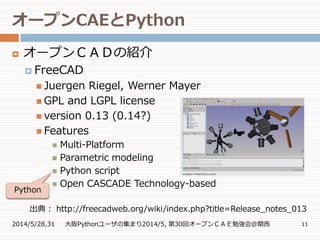 オープンCAEとPython
2014/5/28,31 大阪Pythonユーザの集まり2014/5, 第30回オープンＣＡＥ勉強会@関西 11
 オープンＣＡＤの紹介
 FreeCAD
 Juergen Riegel, Werner Mayer
 GPL and LGPL license
 version 0.13 (0.14?)
 Features
 Multi-Platform
 Parametric modeling
 Python script
 Open CASCADE Technology-based
出典： http://freecadweb.org/wiki/index.php?title=Release_notes_013
Python
 