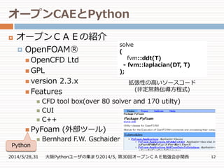オープンCAEとPython
2014/5/28,31 大阪Pythonユーザの集まり2014/5, 第30回オープンＣＡＥ勉強会@関西 12
 オープンＣＡＥの紹介

 OpenCFD Ltd
 GPL
 version 2.3.x
 Features
 CFD tool box(over 80 solver and 170 utilty)
 CUI
 C++
 PyFoam (外部ツール)
 Bernhard F.W. Gschaider
OpenFOAM○R
Python
solve
(
fvm::ddt(T)
- fvm::laplacian(DT, T)
);
拡張性の高いソースコード
(非定常熱伝導方程式)
 