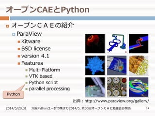 オープンCAEとPython
2014/5/28,31 大阪Pythonユーザの集まり2014/5, 第30回オープンＣＡＥ勉強会@関西 14
 オープンＣＡＥの紹介
 ParaView
 Kitware
 BSD license
 version 4.1
 Features
 Multi-Platform
 VTK based
 Python script
 parallel processing
出典：http://www.paraview.org/gallery/
Python
 