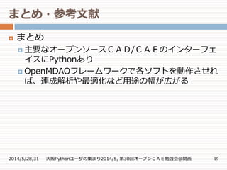 まとめ・参考文献
2014/5/28,31 大阪Pythonユーザの集まり2014/5, 第30回オープンＣＡＥ勉強会@関西 19
 まとめ
 主要なオープンソースＣＡＤ/ＣＡＥのインターフェ
イスにPythonあり
 OpenMDAOフレームワークで各ソフトを動作させれ
ば、連成解析や最適化など用途の幅が広がる
 