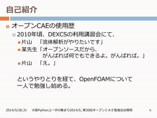 自己紹介
2014/5/28,31 大阪Pythonユーザの集まり2014/5, 第30回オープンＣＡＥ勉強会@関西 6
 オープンCAEの使用歴
 2010年頃、DEXCSの利用講習会にて、
 片山 「流体解析がやりたいです」
 某先生「オープンソースだから、
がんばれば何でもできるよ。がんばれば。」
 片山 「え。」
というやりとりを経て、OpenFOAMについて
一人で勉強し始める。
 