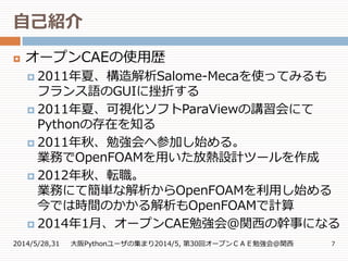 自己紹介
2014/5/28,31 大阪Pythonユーザの集まり2014/5, 第30回オープンＣＡＥ勉強会@関西 7
 オープンCAEの使用歴
 2011年夏、構造解析Salome-Mecaを使ってみるも
フランス語のGUIに挫折する
 2011年夏、可視化ソフトParaViewの講習会にて
Pythonの存在を知る
 2011年秋、勉強会へ参加し始める。
業務でOpenFOAMを用いた放熱設計ツールを作成
 2012年秋、転職。
業務にて簡単な解析からOpenFOAMを利用し始める
今では時間のかかる解析もOpenFOAMで計算
 2014年1月、オープンCAE勉強会＠関西の幹事になる
 
