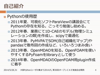 自己紹介
2014/5/28,31 大阪Pythonユーザの集まり2014/5, 第30回オープンＣＡＥ勉強会@関西 8
 Pythonの使用歴
 2011年夏、可視化ソフトParaViewの講習会にて
Pythonの存在を知る。こっそり勉強し始める。
 2012年春、業務にて1D-CAEのモデル(物理シミュ
レーションの類)を作成し、scipyで最適化
 2013年春、PyMVPAでSOM(自己組織化マップ)や
pandasで散布図の作成など、いろいろつまみ食い
 2013年春、OpenMDAOを知る。OpenFOAMを使い
やすくするPyFoamをlibraryとして使う
 2014年春、OpenMDAOのOpenFOAM用plugin作成
に着手
 