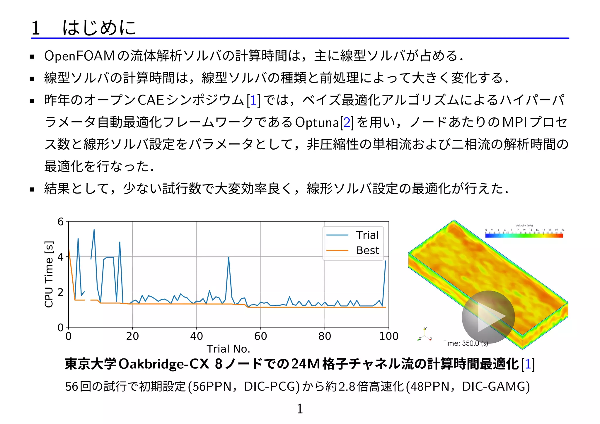 1 はじめに
• OpenFOAMの流体解析ソルバの計算時間は，主に線型ソルバが占める．
• 線型ソルバの計算時間は，線型ソルバの種類と前処理によって大きく変化する．
• 昨年のオープンCAEシンポジウム[1]では，ベイズ最適化アルゴリズムによるハイパーパ
ラメータ自動最適化フレームワークであるOptuna[2]を用い，ノードあたりのMPIプロセ
ス数と線形ソルバ設定をパラメータとして，非圧縮性の単相流および二相流の解析時間の
最適化を行なった．
• 結果として，少ない試行数で大変効率良く，線形ソルバ設定の最適化が行えた．
0 20 40 60 80 100
Trial No.
0
2
4
6
CPUTime[s]
Trial
Best
✓メッシュ生成に時間を要しない
✓構造格子のため，格子数変更が容易
✓圧力と速度のみ解くので，「圧力線形ソ
ルバの解析時間が支配的」という非圧縮性
東京大学Oakbridge-CX 8ノードでの24M格子チャネル流の計算時間最適化[1]
56回の試行で初期設定(56PPN，DIC-PCG)から約2.8倍高速化(48PPN，DIC-GAMG)
1
 