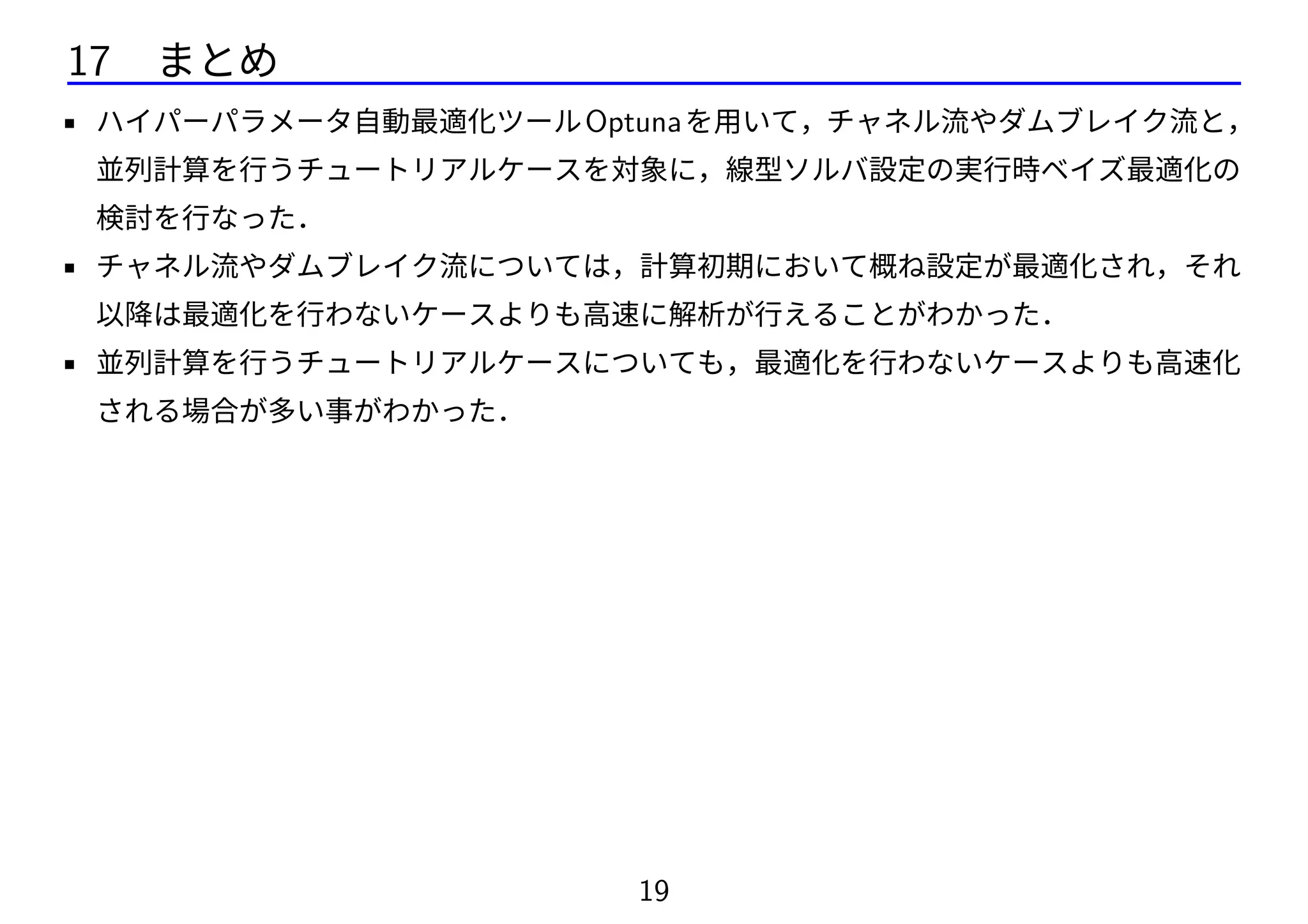 17 まとめ
• ハイパーパラメータ自動最適化ツールOptunaを用いて，チャネル流やダムブレイク流と，
並列計算を行うチュートリアルケースを対象に，線型ソルバ設定の実行時ベイズ最適化の
検討を行なった．
• チャネル流やダムブレイク流については，計算初期において概ね設定が最適化され，それ
以降は最適化を行わないケースよりも高速に解析が行えることがわかった．
• 並列計算を行うチュートリアルケースについても，最適化を行わないケースよりも高速化
される場合が多い事がわかった．
19
 