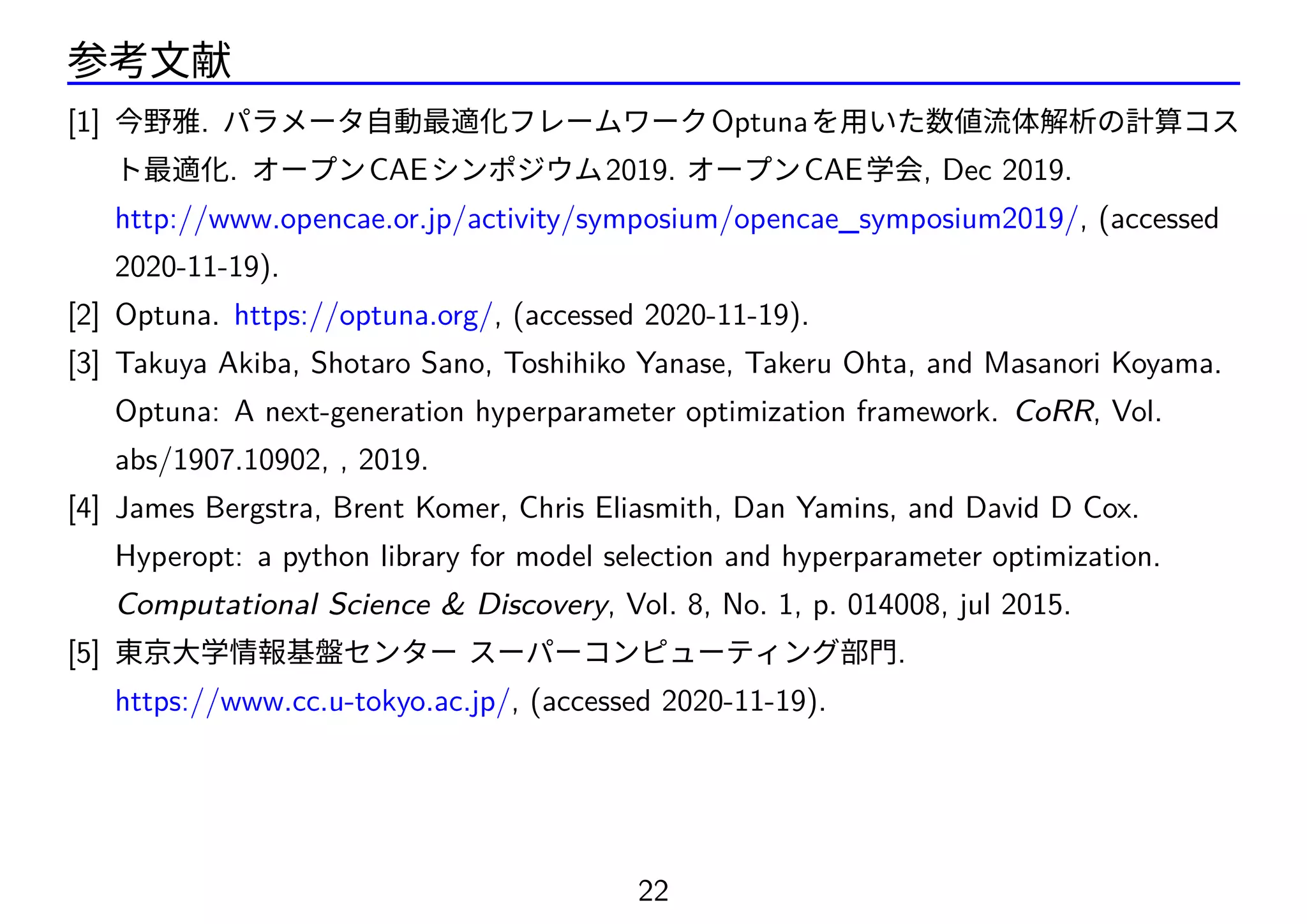 参考文献
[1] 今野雅. パラメータ自動最適化フレームワークOptunaを用いた数値流体解析の計算コス
ト最適化. オープンCAEシンポジウム2019. オープンCAE学会, Dec 2019.
http://www.opencae.or.jp/activity/symposium/opencae_symposium2019/, (accessed
2020-11-19).
[2] Optuna. https://optuna.org/, (accessed 2020-11-19).
[3] Takuya Akiba, Shotaro Sano, Toshihiko Yanase, Takeru Ohta, and Masanori Koyama.
Optuna: A next-generation hyperparameter optimization framework. CoRR, Vol.
abs/1907.10902, , 2019.
[4] James Bergstra, Brent Komer, Chris Eliasmith, Dan Yamins, and David D Cox.
Hyperopt: a python library for model selection and hyperparameter optimization.
Computational Science  Discovery, Vol. 8, No. 1, p. 014008, jul 2015.
[5] 東京大学情報基盤センター スーパーコンピューティング部門.
https://www.cc.u-tokyo.ac.jp/, (accessed 2020-11-19).
22
 