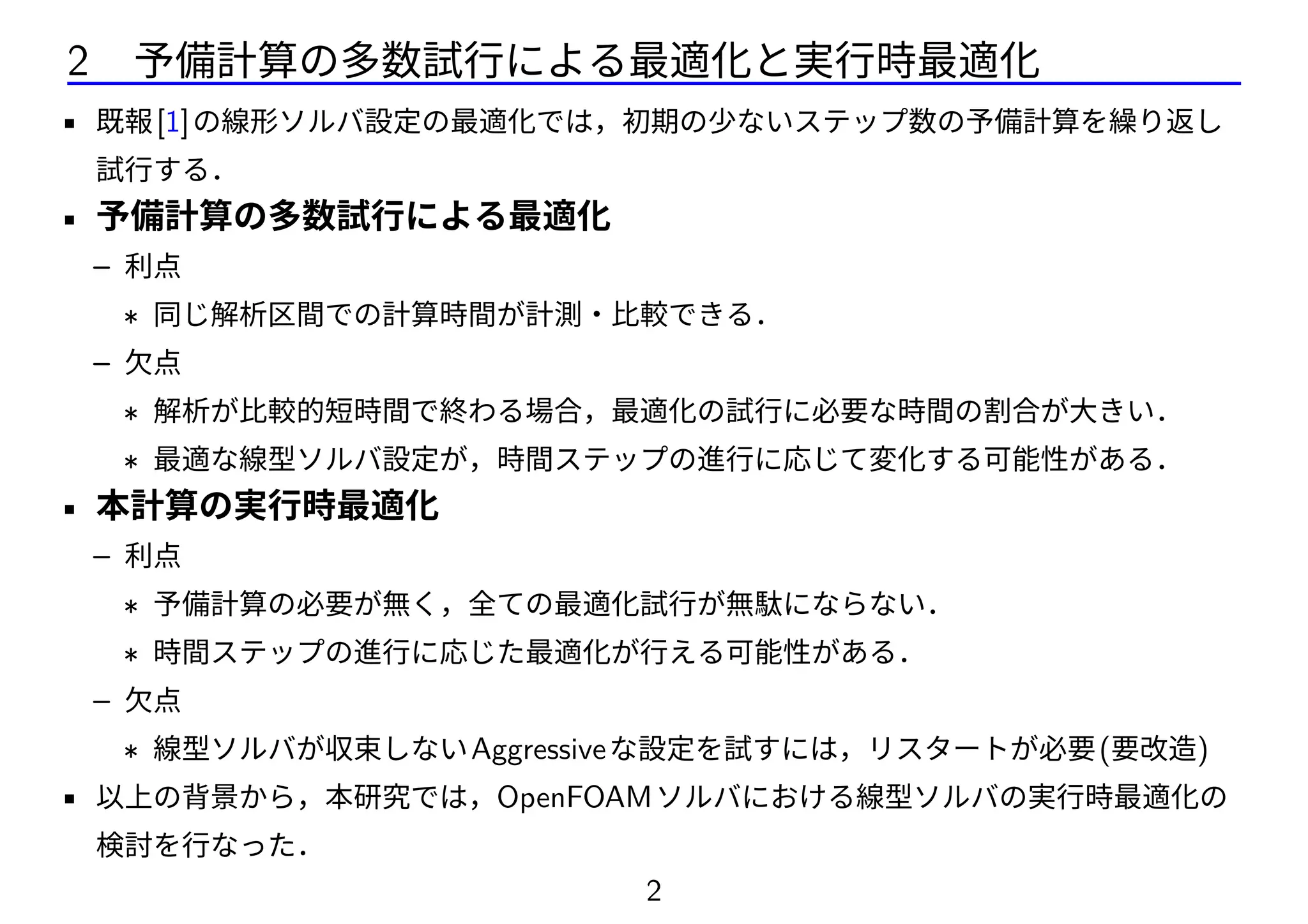 2 予備計算の多数試行による最適化と実行時最適化
• 既報[1]の線形ソルバ設定の最適化では，初期の少ないステップ数の予備計算を繰り返し
試行する．
• 予備計算の多数試行による最適化
– 利点
∗ 同じ解析区間での計算時間が計測・比較できる．
– 欠点
∗ 解析が比較的短時間で終わる場合，最適化の試行に必要な時間の割合が大きい．
∗ 最適な線型ソルバ設定が，時間ステップの進行に応じて変化する可能性がある．
• 本計算の実行時最適化
– 利点
∗ 予備計算の必要が無く，全ての最適化試行が無駄にならない．
∗ 時間ステップの進行に応じた最適化が行える可能性がある．
– 欠点
∗ 線型ソルバが収束しないAggressiveな設定を試すには，リスタートが必要(要改造)
• 以上の背景から，本研究では，OpenFOAMソルバにおける線型ソルバの実行時最適化の
検討を行なった．
2
 
