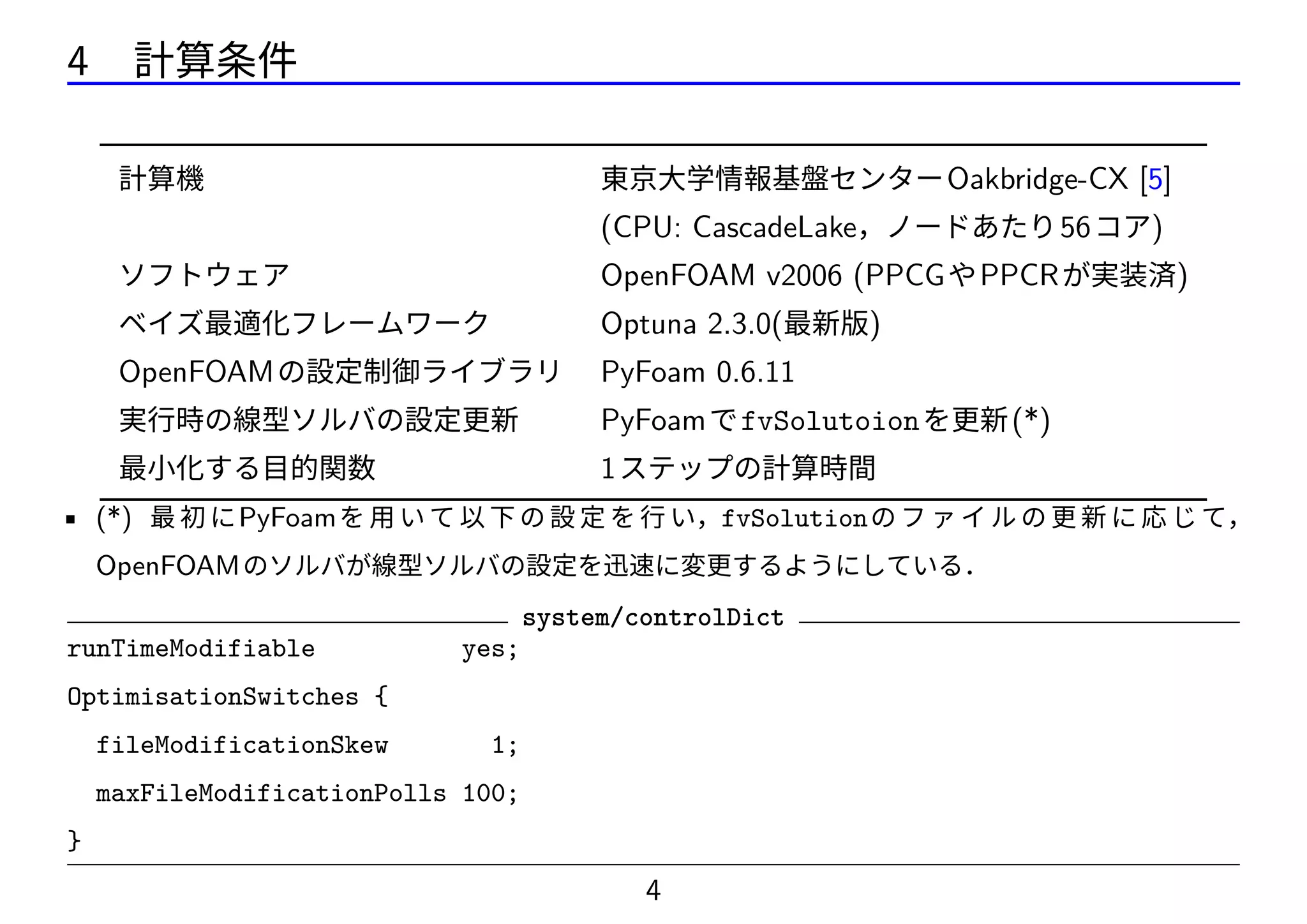 4 計算条件
計算機 東京大学情報基盤センターOakbridge-CX [5]
(CPU: CascadeLake，ノードあたり56コア)
ソフトウェア OpenFOAM v2006 (PPCGやPPCRが実装済)
ベイズ最適化フレームワーク Optuna 2.3.0(最新版)
OpenFOAMの設定制御ライブラリ PyFoam 0.6.11
実行時の線型ソルバの設定更新 PyFoamでfvSolutoionを更新(*)
最小化する目的関数 1ステップの計算時間
• (*) 最 初 にPyFoamを 用 い て 以 下 の 設 定 を 行 い，fvSolutionの フ ァ イ ル の 更 新 に 応 じ て，
OpenFOAMのソルバが線型ソルバの設定を迅速に変更するようにしている．
system/controlDict
runTimeModifiable yes;
OptimisationSwitches {
fileModificationSkew 1;
maxFileModificationPolls 100;
}
4
 