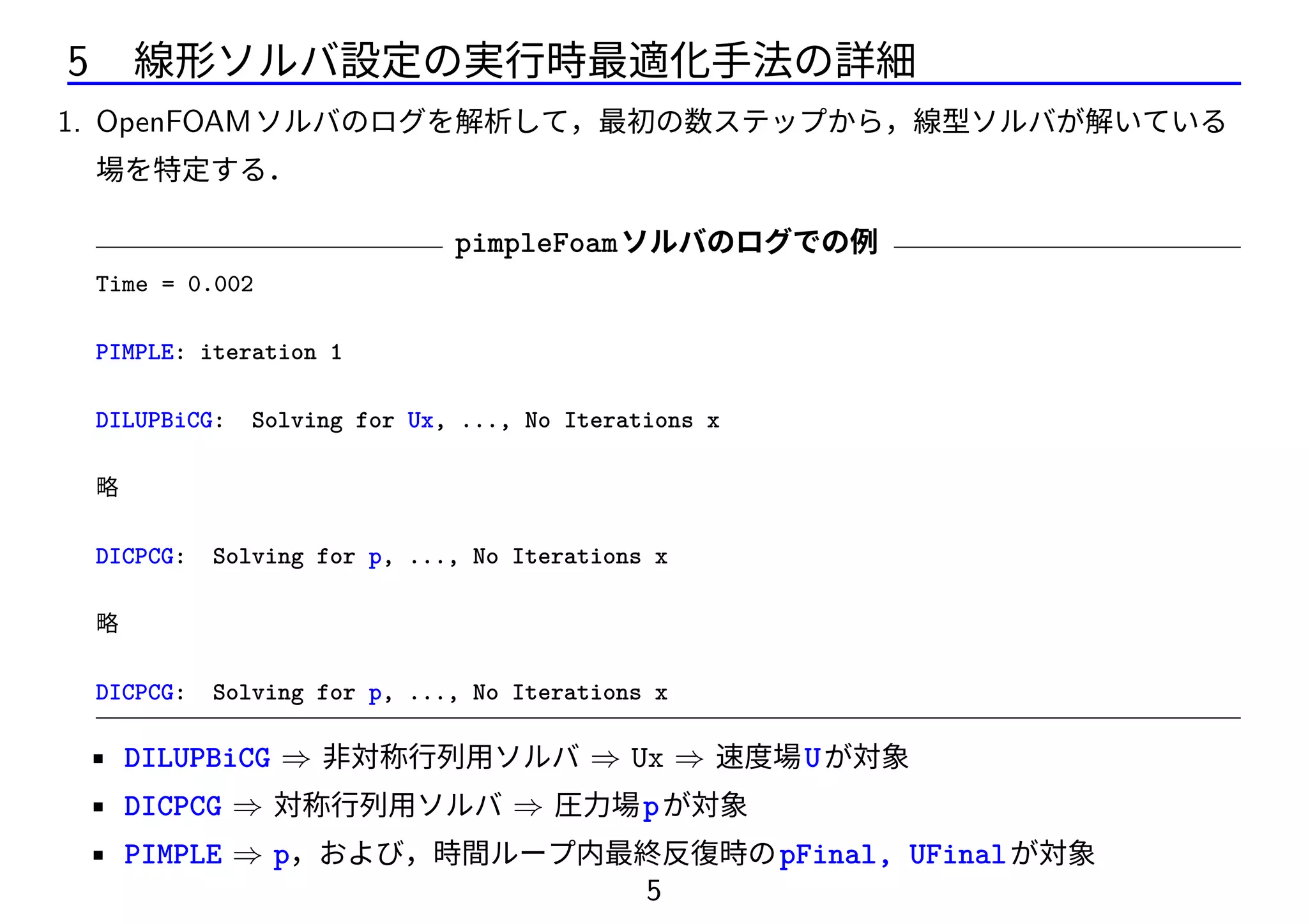 5 線形ソルバ設定の実行時最適化手法の詳細
1. OpenFOAMソルバのログを解析して，最初の数ステップから，線型ソルバが解いている
場を特定する．
pimpleFoamソルバのログでの例
Time = 0.002
PIMPLE: iteration 1
DILUPBiCG: Solving for Ux, ..., No Iterations x
略
DICPCG: Solving for p, ..., No Iterations x
略
DICPCG: Solving for p, ..., No Iterations x
• DILUPBiCG ⇒ 非対称行列用ソルバ ⇒ Ux ⇒ 速度場Uが対象
• DICPCG ⇒ 対称行列用ソルバ ⇒ 圧力場pが対象
• PIMPLE ⇒ p，および，時間ループ内最終反復時のpFinal, UFinalが対象
5
 