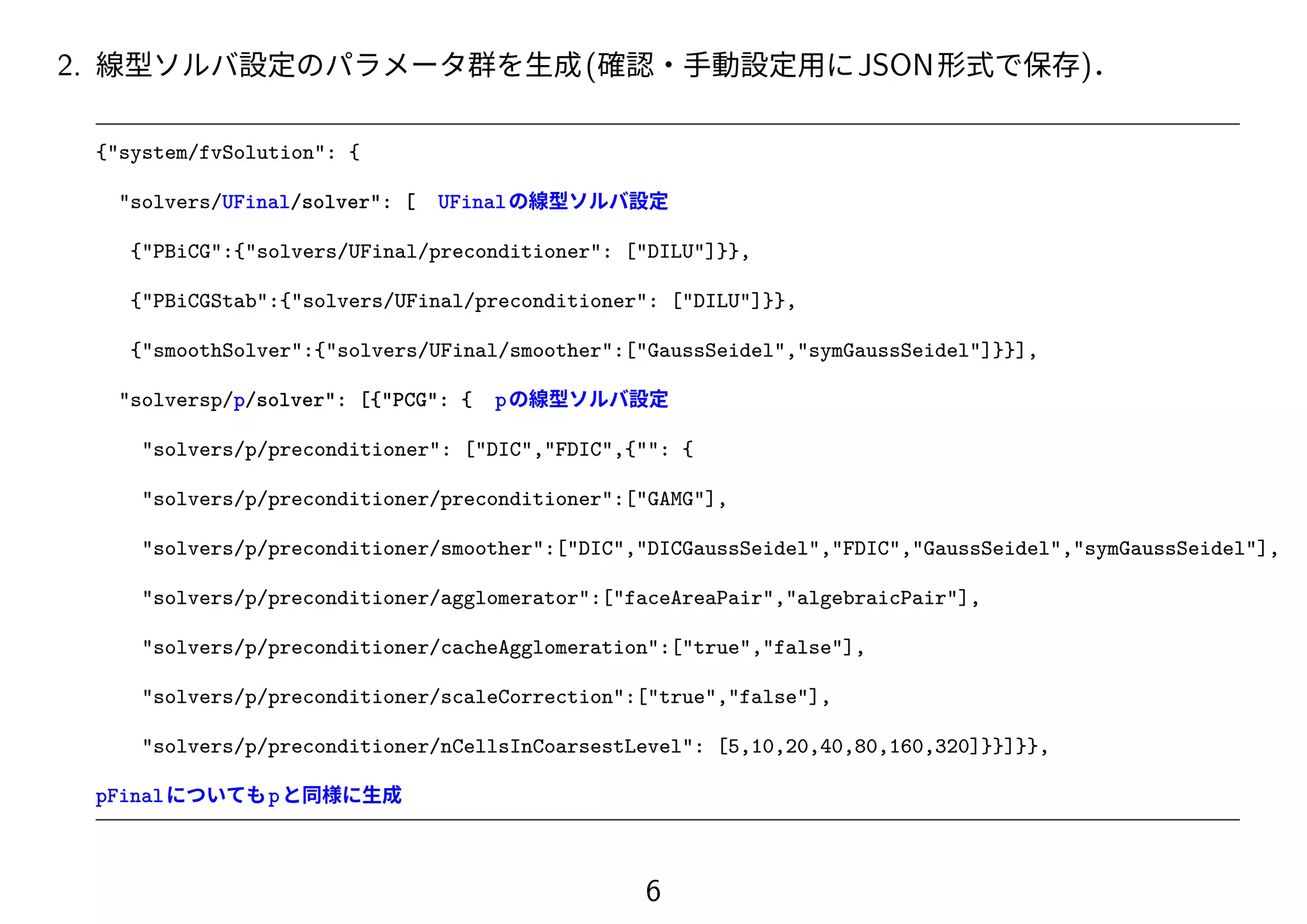 2. 線型ソルバ設定のパラメータ群を生成(確認・手動設定用にJSON形式で保存)．
{"system/fvSolution": {
"solvers/UFinal/solver": [ UFinalの線型ソルバ設定
{"PBiCG":{"solvers/UFinal/preconditioner": ["DILU"]}},
{"PBiCGStab":{"solvers/UFinal/preconditioner": ["DILU"]}},
{"smoothSolver":{"solvers/UFinal/smoother":["GaussSeidel","symGaussSeidel"]}}],
"solversp/p/solver": [{"PCG": { pの線型ソルバ設定
"solvers/p/preconditioner": ["DIC","FDIC",{"": {
"solvers/p/preconditioner/preconditioner":["GAMG"],
"solvers/p/preconditioner/smoother":["DIC","DICGaussSeidel","FDIC","GaussSeidel","symGaussSeidel"],
"solvers/p/preconditioner/agglomerator":["faceAreaPair","algebraicPair"],
"solvers/p/preconditioner/cacheAgglomeration":["true","false"],
"solvers/p/preconditioner/scaleCorrection":["true","false"],
"solvers/p/preconditioner/nCellsInCoarsestLevel": [5,10,20,40,80,160,320]}}]}},
pFinalについてもpと同様に生成
6
 