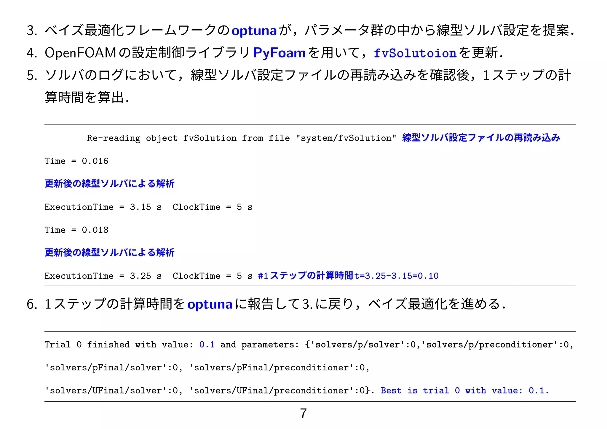 3. ベイズ最適化フレームワークのoptunaが，パラメータ群の中から線型ソルバ設定を提案．
4. OpenFOAMの設定制御ライブラリPyFoamを用いて，fvSolutoionを更新．
5. ソルバのログにおいて，線型ソルバ設定ファイルの再読み込みを確認後，1ステップの計
算時間を算出．
Re-reading object fvSolution from file "system/fvSolution" 線型ソルバ設定ファイルの再読み込み
Time = 0.016
更新後の線型ソルバによる解析
ExecutionTime = 3.15 s ClockTime = 5 s
Time = 0.018
更新後の線型ソルバによる解析
ExecutionTime = 3.25 s ClockTime = 5 s #1ステップの計算時間t=3.25-3.15=0.10
6. 1ステップの計算時間をoptunaに報告して3.に戻り，ベイズ最適化を進める．
Trial 0 finished with value: 0.1 and parameters: {'solvers/p/solver':0,'solvers/p/preconditioner':0,
'solvers/pFinal/solver':0, 'solvers/pFinal/preconditioner':0,
'solvers/UFinal/solver':0, 'solvers/UFinal/preconditioner':0}. Best is trial 0 with value: 0.1.
7
 