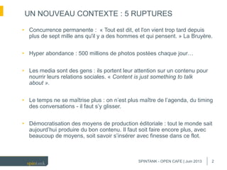 2
• Concurrence permanente : « Tout est dit, et l'on vient trop tard depuis
plus de sept mille ans qu'il y a des hommes et qui pensent. » La Bruyère.
• Hyper abondance : 500 millions de photos postées chaque jour…
• Les media sont des gens : ils portent leur attention sur un contenu pour
nourrir leurs relations sociales. « Content is just something to talk
about ».
• Le temps ne se maîtrise plus : on n’est plus maître de l’agenda, du timing
des conversations - il faut s’y glisser.
• Démocratisation des moyens de production éditoriale : tout le monde sait
aujourd’hui produire du bon contenu. Il faut soit faire encore plus, avec
beaucoup de moyens, soit savoir s’insérer avec finesse dans ce flot.
UN NOUVEAU CONTEXTE : 5 RUPTURES
SPINTANK - OPEN CAFE | Juin 2013
 