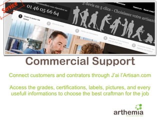 e rvice
S




           Commercial Support
    Connect customers and contrators through J’ai l’Artisan.com

    Access the grades, certifications, labels, pictures, and every
    usefull informations to choose the best craftman for the job
 