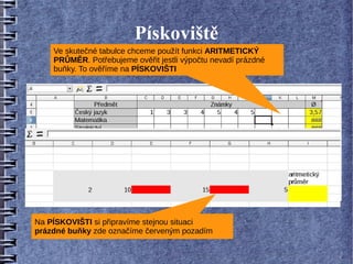 Pískoviště
    Ve skutečné tabulce chceme použít funkci ARITMETICKÝ
    PRŮMĚR. Potřebujeme ověřit jestli výpočtu nevadí prázdné
    buňky. To ověříme na PÍSKOVIŠTI




Na PÍSKOVIŠTI si připravíme stejnou situaci
prázdné buňky zde označíme červeným pozadím
 