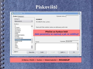 Pískoviště



                      Přečíst co funkce řeší!
            Jaké parametry se zapisují a jak se oddělují!




3.Menu Vložit > funkci > Matematické > ROUNDUP
 