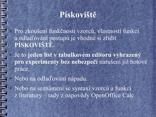Pískoviště
●   Pro zkoušení funkčnosti vzorců, vlastností funkcí
    a odlaďování postupů je vhodné si zřídit
    PÍSKOVIŠTĚ.
●   Je to jeden list v tabulkovém editoru vyhrazený
    pro experimenty bez nebezpečí narušení již hotové
    práce.
●   Nebo na odlaďování nápadu.
●   Nebo na seznámení se syntaxí vzorců a funkcí
    z literatury – tady z nápovědy OpenOffice Calc.
 