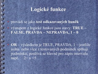 Logické funkce

provádí se jako test odkazovaných buněk
výstupem z logické funkce jsou stavy: TRUE –
FALSE, PRAVDA – NEPRAVDA, 1 – 0


OR – výsledkem je TRUE, PRAVDA, 1 – jestliže
jedna nebo více z testovaných podmínek splňují
podmínku; používá se hlavně pro zápis intervalu
např. 2< x <5
 
