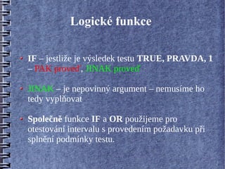 Logické funkce

IF – jestliže je výsledek testu TRUE, PRAVDA, 1
– PAK proveď, JINAK proveď

JINAK – je nepovinný argument – nemusíme ho
tedy vyplňovat

Společně funkce IF a OR použijeme pro
otestování intervalu s provedením požadavku při
splnění podmínky testu.
 