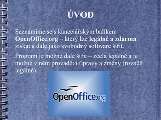 ÚVOD
Seznámíme se s kancelářským balíkem
OpenOffice.org – který lze legálně a zdarma
získat a dále jako svobodný software šířit.
Program je možné dále šířit – zcela legálně a je
možné v něm provádět i úpravy a změny (rovněž
legálně).
 
