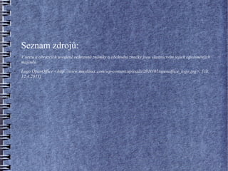 Seznam zdrojů:
●   V textu a obrázcích uvedené ochranné známky a obchodní značky jsou vlastnictvím jejich oprávněných
    majitelů.
●   Logo OpenOffice <http://www.muylinux.com/wp-content/uploads/2010/07/openoffice_logo.jpg>, [cit:
    12.4.2011]
 