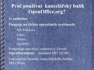 Proč používat kancelářský balík
        OpenOffice.org?
Je zadarmo
Funguje na těchto operačních systémech:
     MS Windows
     Linux
     Solaris
     FreeBSD
Podporuje otevřený souborový formát
OpenDocument – standard ISO 26300.
Umí načítat formáty kancelářského balíku
MS Office.
 