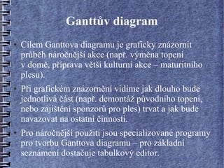Ganttův diagram
●   Cílem Ganttova diagramu je graficky znázornit
    průběh náročnější akce (např. výměna topení
    v domě, příprava větší kulturní akce – maturitního
    plesu).
●   Při grafickém znázornění vidíme jak dlouho bude
    jednotlivá část (např. demontáž původního topení,
    nebo zajištění sponzorů pro ples) trvat a jak bude
    navazovat na ostatní činnosti.
●   Pro náročnější použití jsou specializované programy
    pro tvorbu Ganttova diagramu – pro základní
    seznámení dostačuje tabulkový editor.
 
