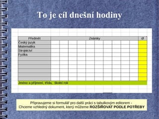 To je cíl dnešní hodiny




     Připravujeme si formulář pro další práci s tabulkovým editorem -
Chceme vzhledný dokument, který můžeme ROZŠIŘOVAT PODLE POTŘEBY
 
