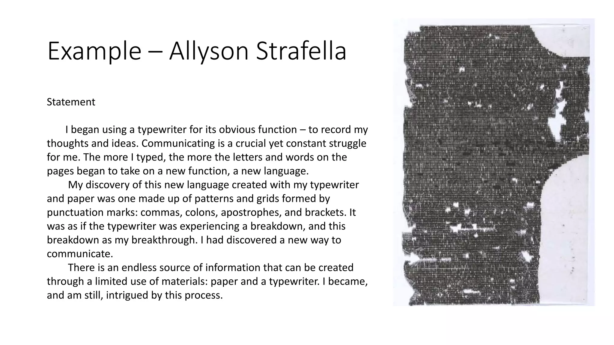 Example – Allyson Strafella
Statement
I began using a typewriter for its obvious function – to record my
thoughts and ideas. Communicating is a crucial yet constant struggle
for me. The more I typed, the more the letters and words on the
pages began to take on a new function, a new language.
My discovery of this new language created with my typewriter
and paper was one made up of patterns and grids formed by
punctuation marks: commas, colons, apostrophes, and brackets. It
was as if the typewriter was experiencing a breakdown, and this
breakdown as my breakthrough. I had discovered a new way to
communicate.
There is an endless source of information that can be created
through a limited use of materials: paper and a typewriter. I became,
and am still, intrigued by this process.
 