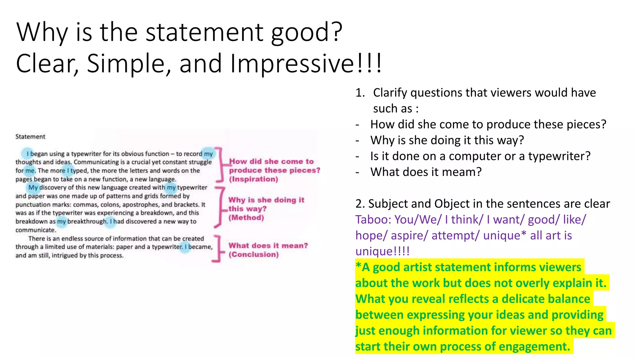 Why is the statement good?
Clear, Simple, and Impressive!!!
1. Clarify questions that viewers would have
such as :
- How did she come to produce these pieces?
- Why is she doing it this way?
- Is it done on a computer or a typewriter?
- What does it meam?
2. Subject and Object in the sentences are clear
Taboo: You/We/ I think/ I want/ good/ like/
hope/ aspire/ attempt/ unique* all art is
unique!!!!
*A good artist statement informs viewers
about the work but does not overly explain it.
What you reveal reflects a delicate balance
between expressing your ideas and providing
just enough information for viewer so they can
start their own process of engagement.
 